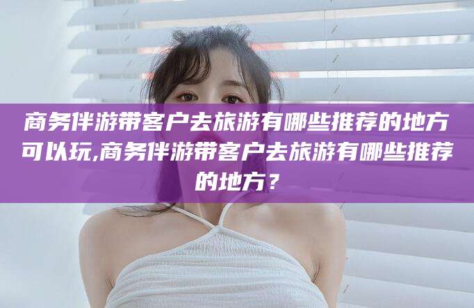永州商务伴游带客户去旅游有哪些推荐的地方可以玩,商务伴游带客户去旅游有哪些推荐的地方？