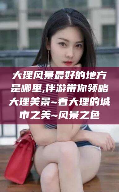 永州大理风景最好的地方是哪里,伴游带你领略大理美景~看大理的城市之美~风景之色