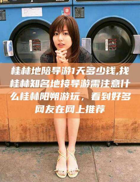 永州桂林地陪导游1天多少钱,找桂林知名地接导游需注意什么桂林阳朔游玩，看到好多网友在网上推荐