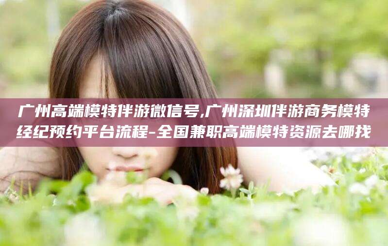 永州广州高端模特伴游微信号,广州深圳伴游商务模特经纪预约平台流程-全国兼职高端模特资源去哪找