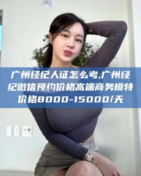 永州广州经纪人证怎么考,广州经纪微信预约价格高端商务模特价格8000-15000/天
