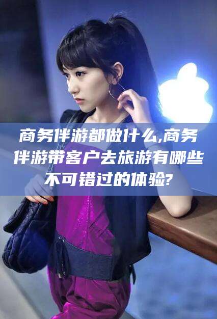 永州商务伴游都做什么,商务伴游带客户去旅游有哪些不可错过的体验?