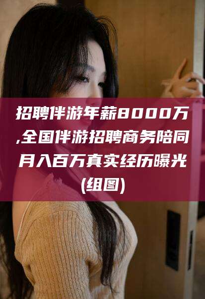 永州招聘伴游年薪8000万,全国伴游招聘商务陪同月入百万真实经历曝光(组图)