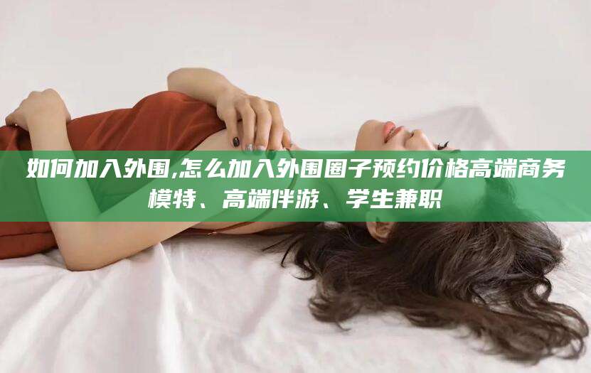 永州如何加入外围,怎么加入外围圈子预约价格高端商务模特、高端伴游、学生兼职