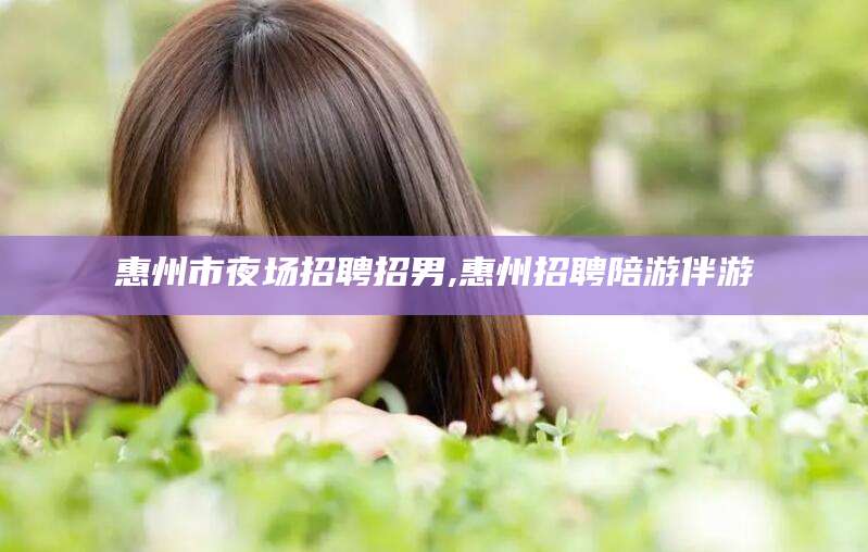 永州惠州市夜场招聘招男,惠州招聘陪游伴游