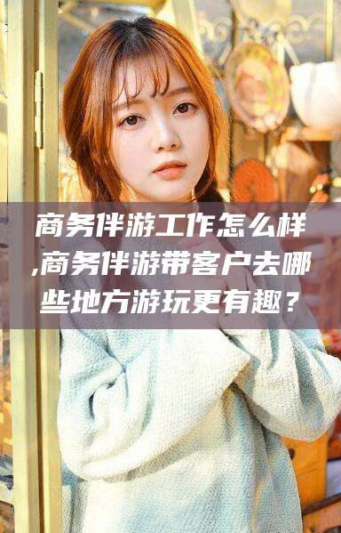 永州商务伴游工作怎么样,商务伴游带客户去哪些地方游玩更有趣？