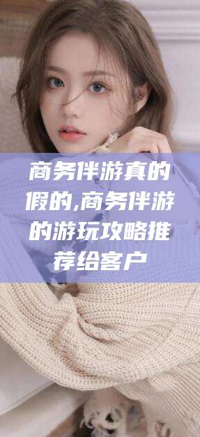 永州商务伴游真的假的,商务伴游的游玩攻略推荐给客户