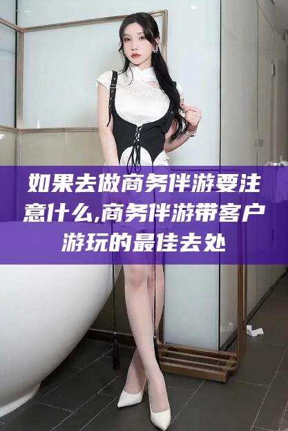 永州如果去做商务伴游要注意什么,商务伴游带客户游玩的最佳去处