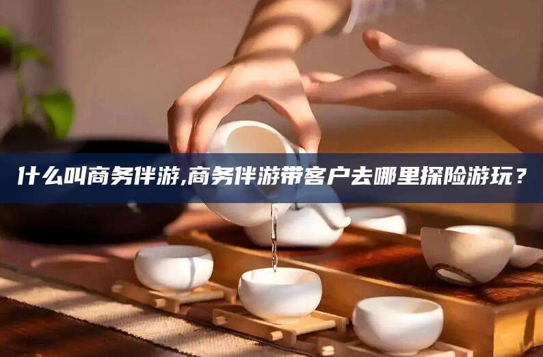 永州什么叫商务伴游,商务伴游带客户去哪里探险游玩？