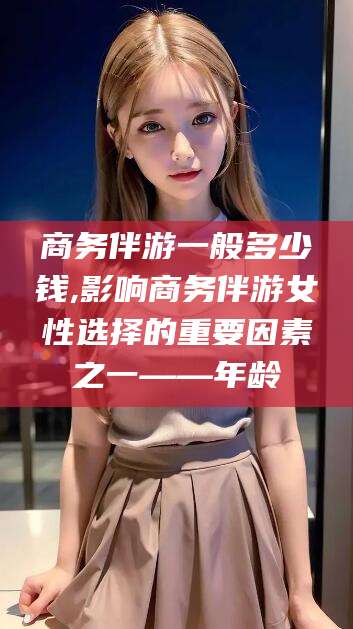 永州商务伴游一般多少钱,影响商务伴游女性选择的重要因素之一——年龄