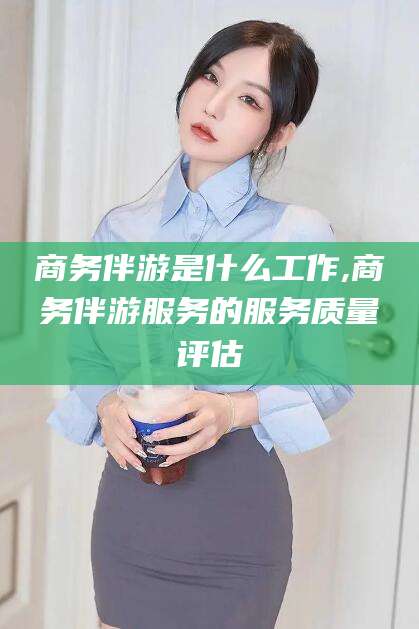 永州商务伴游是什么工作,商务伴游服务的服务质量评估