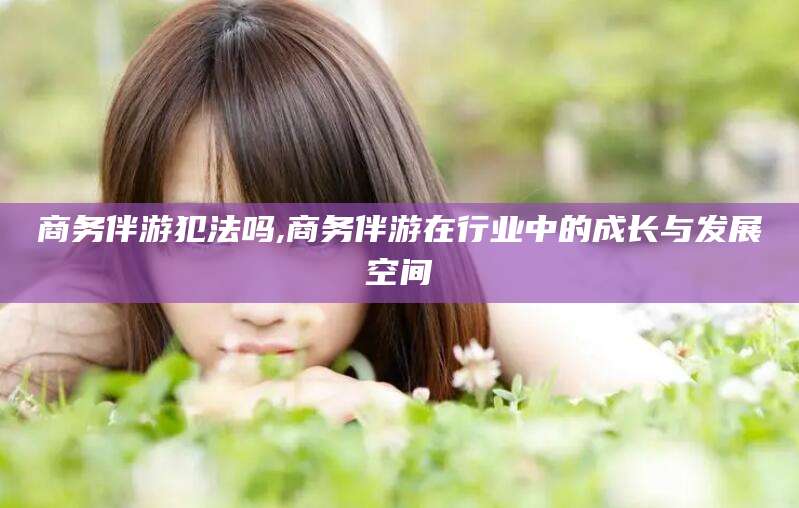 永州商务伴游犯法吗,商务伴游在行业中的成长与发展空间