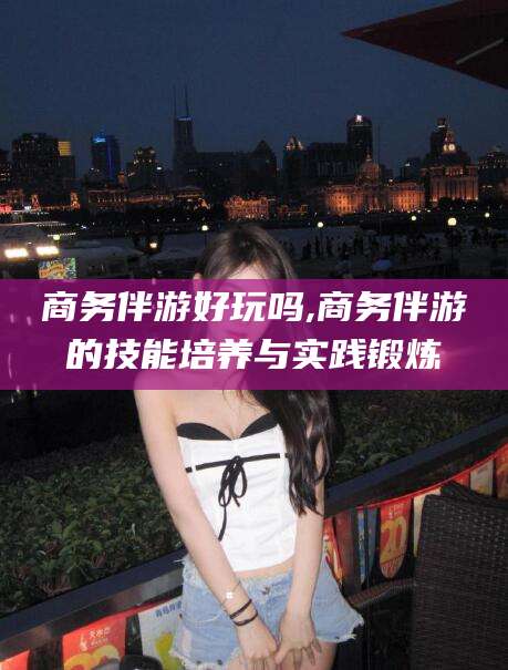 永州商务伴游好玩吗,商务伴游的技能培养与实践锻炼