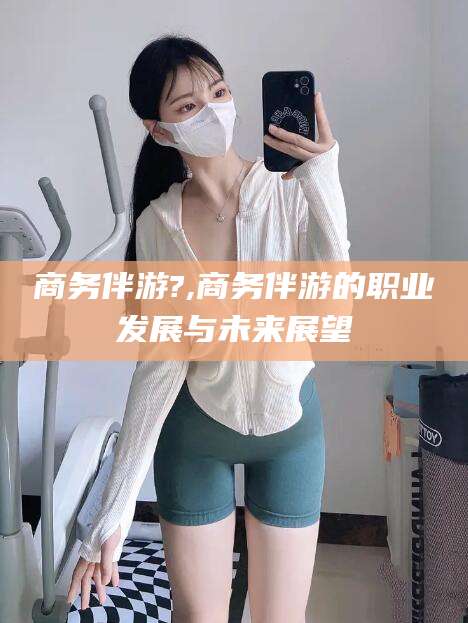 永州商务伴游?,商务伴游的职业发展与未来展望