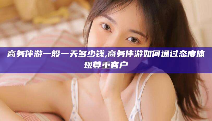 永州商务伴游一般一天多少钱,商务伴游如何通过态度体现尊重客户