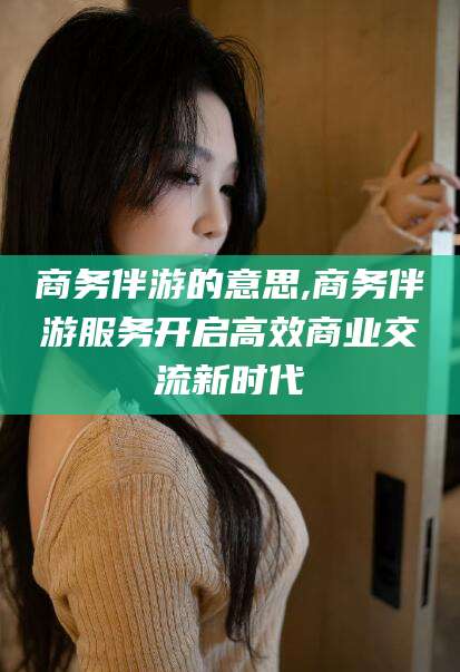 永州商务伴游的意思,商务伴游服务开启高效商业交流新时代