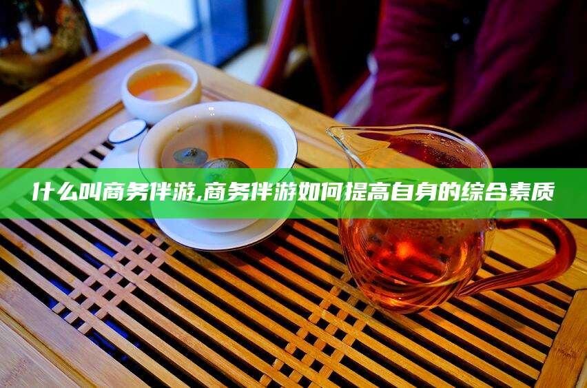 永州什么叫商务伴游,商务伴游如何提高自身的综合素质