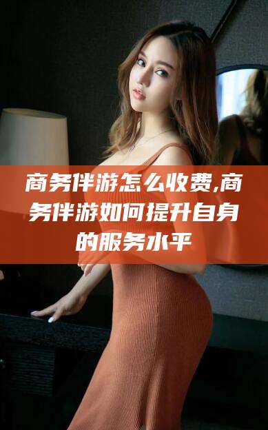 永州商务伴游怎么收费,商务伴游如何提升自身的服务水平